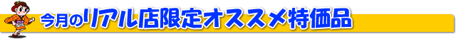 今月のリアル店限定オススメ特価品